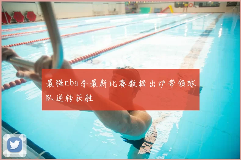 最强nba李最新比赛数据出炉带领球队逆转获胜