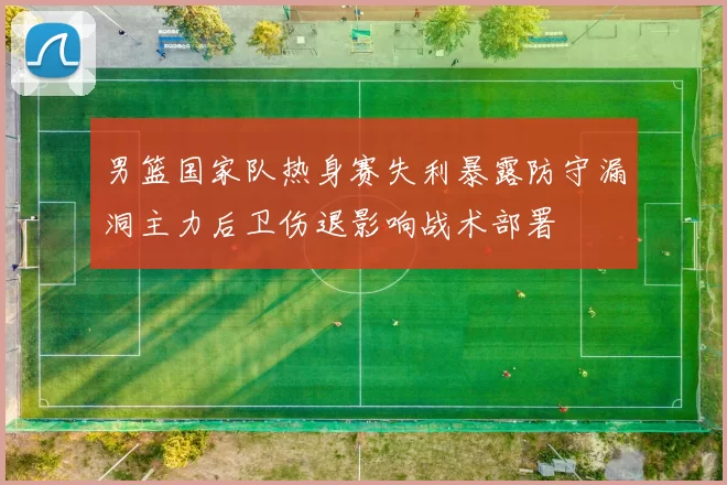 男篮国家队热身赛失利暴露防守漏洞主力后卫伤退影响战术部署