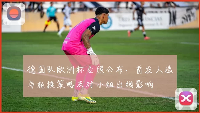 德国队欧洲杯合照公布，首发人选与轮换策略及对小组出线影响