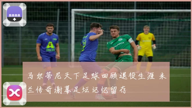 马尔蒂尼天下足球回顾退役生涯 米兰传奇谢幕足坛记忆留存