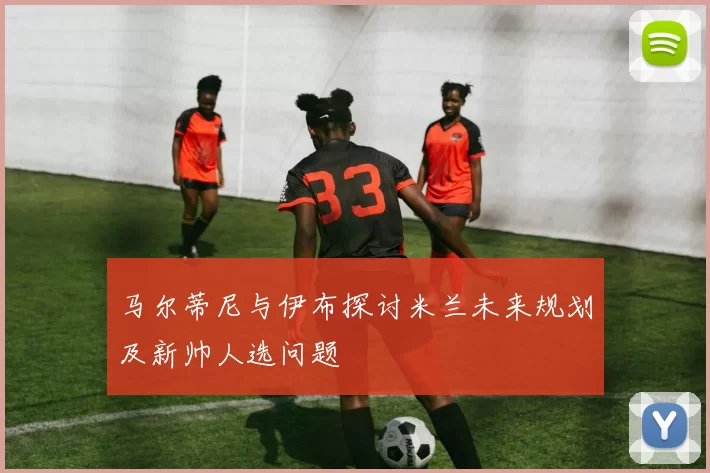 马尔蒂尼与伊布探讨米兰未来规划及新帅人选问题