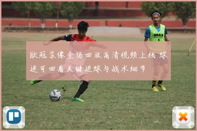 欧冠录像全场回放高清视频上线 球迷可回看关键进球与战术细节