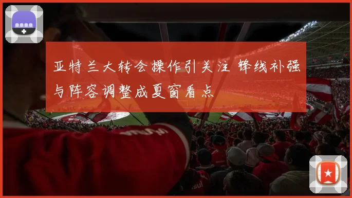 亚特兰大转会操作引关注 锋线补强与阵容调整成夏窗看点