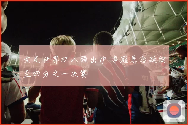 女足世界杯八强出炉 争冠悬念延续至四分之一决赛