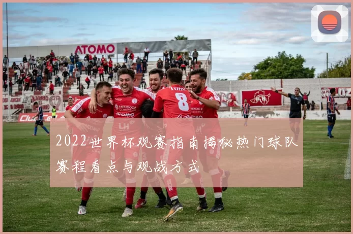 2022世界杯观赛指南揭秘热门球队赛程看点与观战方式