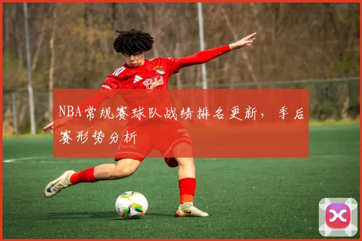 NBA常规赛球队战绩排名更新，季后赛形势分析