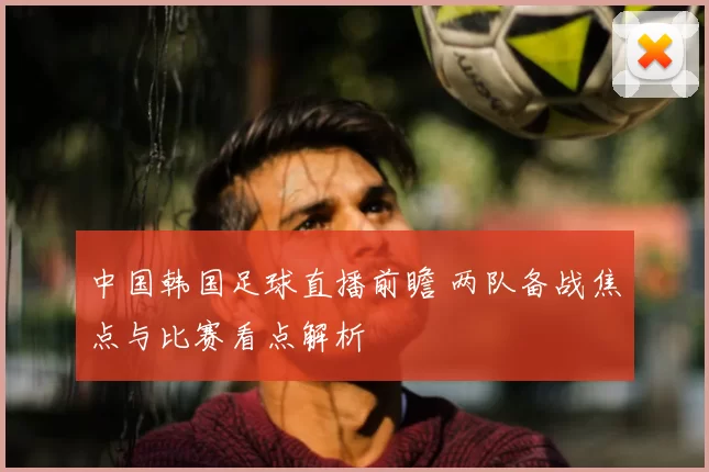 中国韩国足球直播前瞻 两队备战焦点与比赛看点解析