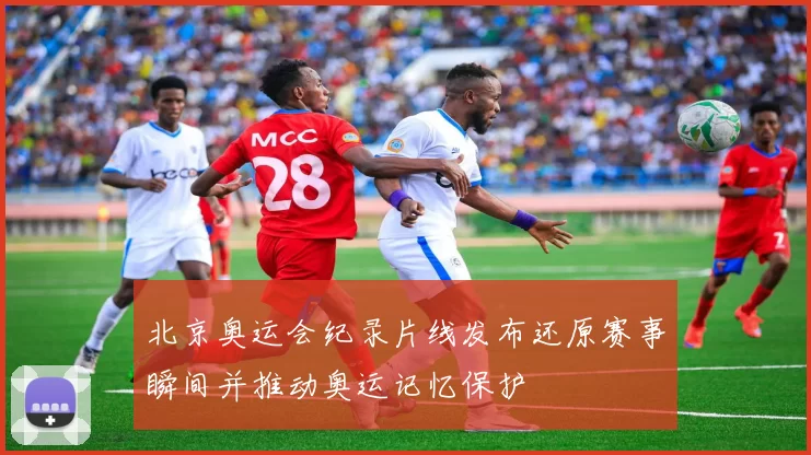 北京奥运会纪录片线发布还原赛事瞬间并推动奥运记忆保护