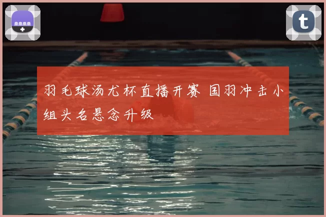 羽毛球汤尤杯直播开赛 国羽冲击小组头名悬念升级