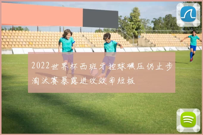 2022世界杯西班牙控球碾压仍止步淘汰赛暴露进攻效率短板