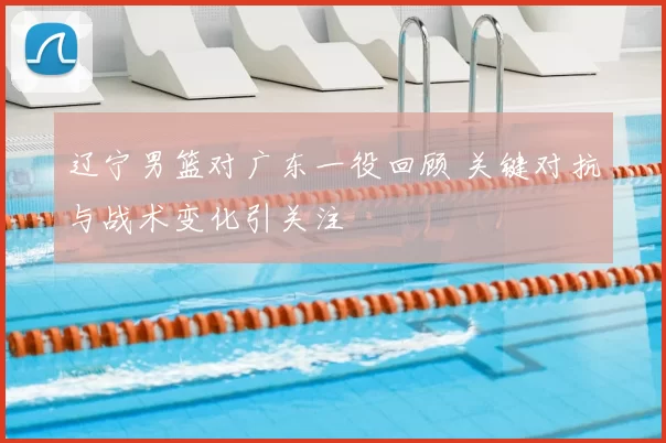 辽宁男篮对广东一役回顾 关键对抗与战术变化引关注