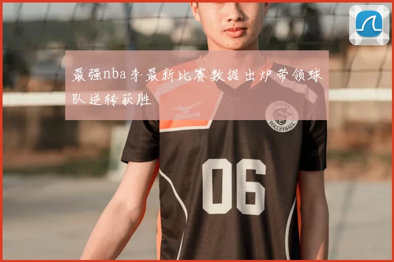 最强nba李最新比赛数据出炉带领球队逆转获胜