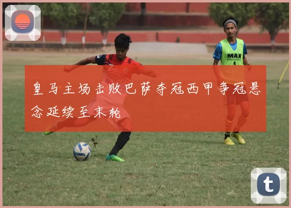 皇马主场击败巴萨夺冠西甲争冠悬念延续至末轮