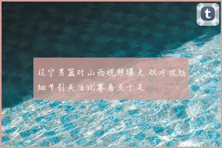 辽宁男篮对山西视频曝光 双方攻防细节引关注比赛看点十足