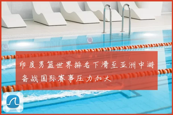 印度男篮世界排名下滑至亚洲中游 备战国际赛事压力加大