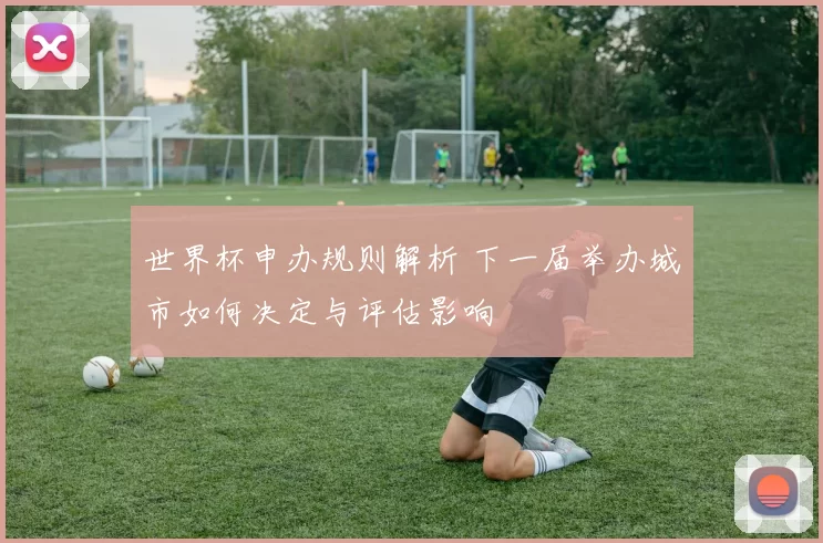 世界杯申办规则解析 下一届举办城市如何决定与评估影响