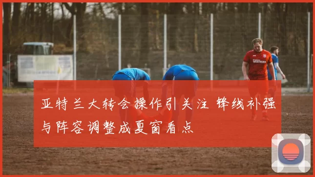 亚特兰大转会操作引关注 锋线补强与阵容调整成夏窗看点