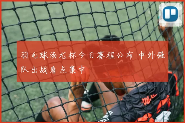 羽毛球汤尤杯今日赛程公布 中外强队出战看点集中
