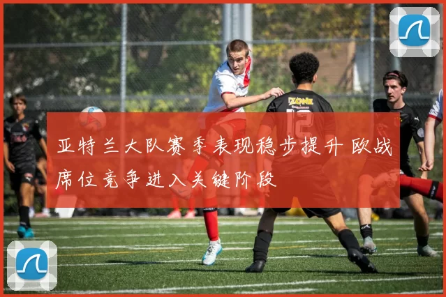 亚特兰大队赛季表现稳步提升 欧战席位竞争进入关键阶段