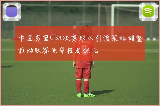 中国男篮CBA联赛球队引援策略调整推动联赛竞争格局优化