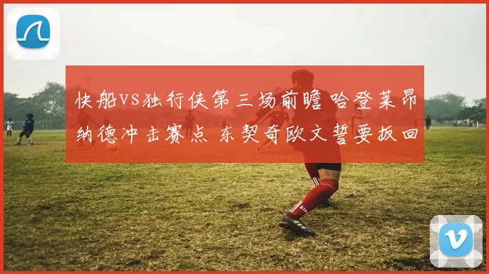 快船vs独行侠第三场前瞻 哈登莱昂纳德冲击赛点 东契奇欧文誓要扳回一城