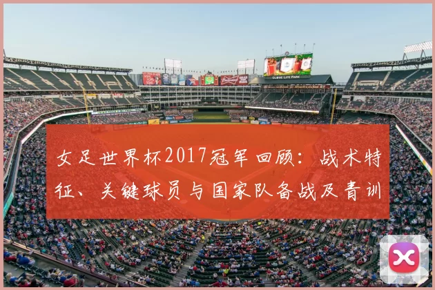 女足世界杯2017冠军回顾：战术特征、关键球员与国家队备战及青训看点