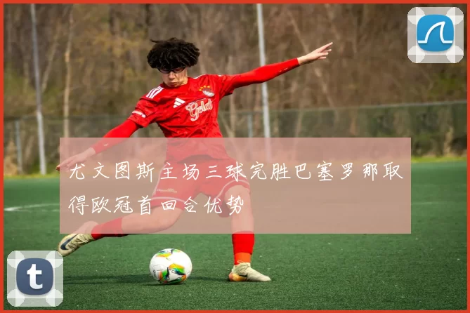 尤文图斯主场三球完胜巴塞罗那取得欧冠首回合优势