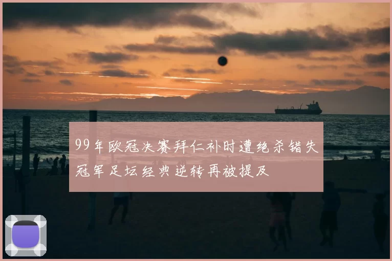 99年欧冠决赛拜仁补时遭绝杀错失冠军足坛经典逆转再被提及