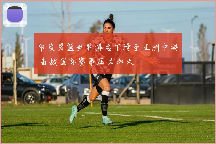 印度男篮世界排名下滑至亚洲中游 备战国际赛事压力加大