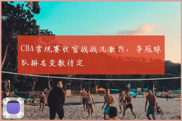 CBA常规赛收官战战况激烈，争冠球队排名变数待定