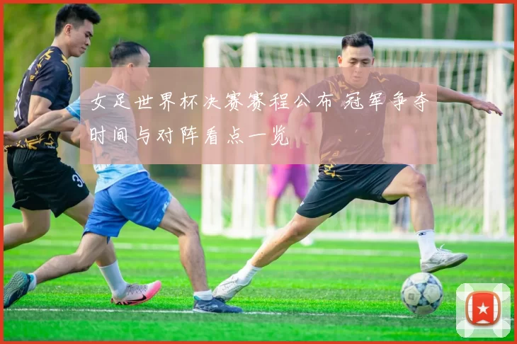 女足世界杯决赛赛程公布 冠军争夺时间与对阵看点一览