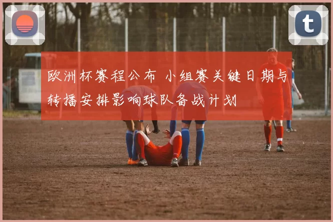欧洲杯赛程公布 小组赛关键日期与转播安排影响球队备战计划