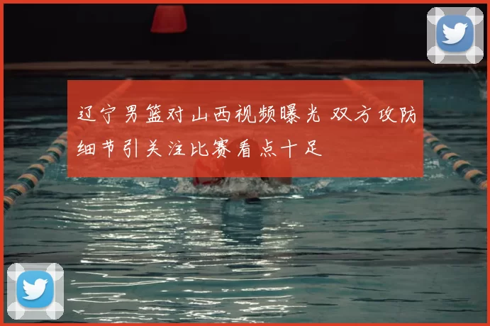 辽宁男篮对山西视频曝光 双方攻防细节引关注比赛看点十足