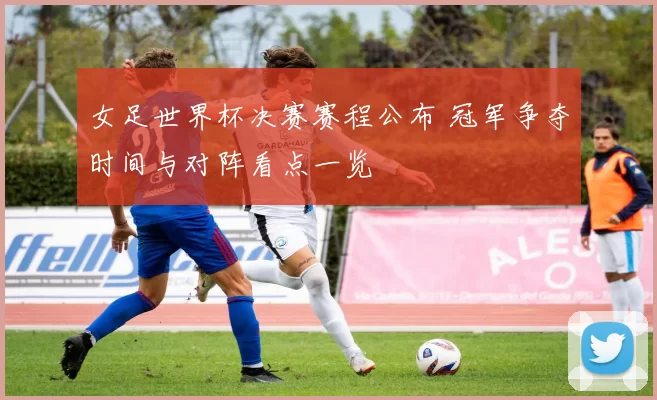 女足世界杯决赛赛程公布 冠军争夺时间与对阵看点一览