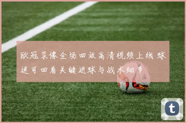 欧冠录像全场回放高清视频上线 球迷可回看关键进球与战术细节