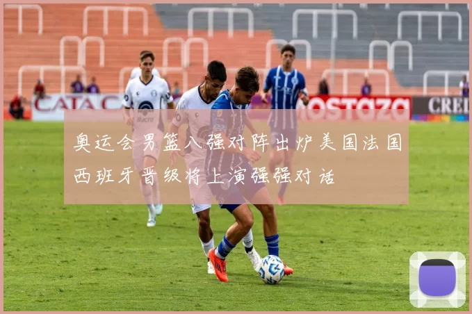 奥运会男篮八强对阵出炉美国法国西班牙晋级将上演强强对话