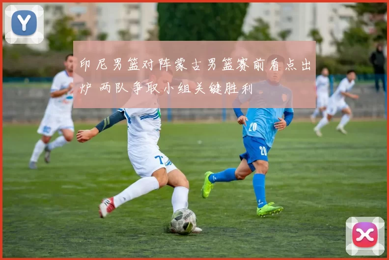 印尼男篮对阵蒙古男篮赛前看点出炉 两队争取小组关键胜利