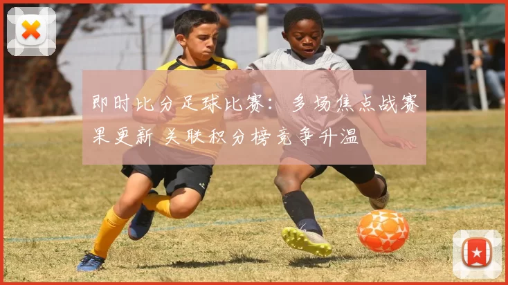 即时比分足球比赛：多场焦点战赛果更新 关联积分榜竞争升温