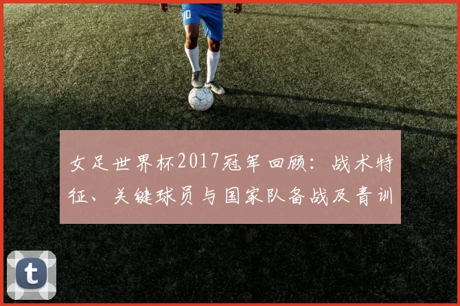 女足世界杯2017冠军回顾：战术特征、关键球员与国家队备战及青训看点