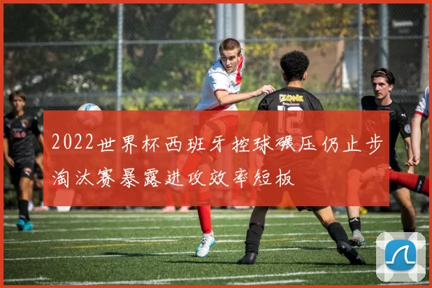 2022世界杯西班牙控球碾压仍止步淘汰赛暴露进攻效率短板