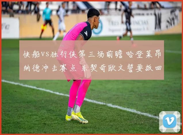 快船vs独行侠第三场前瞻 哈登莱昂纳德冲击赛点 东契奇欧文誓要扳回一城