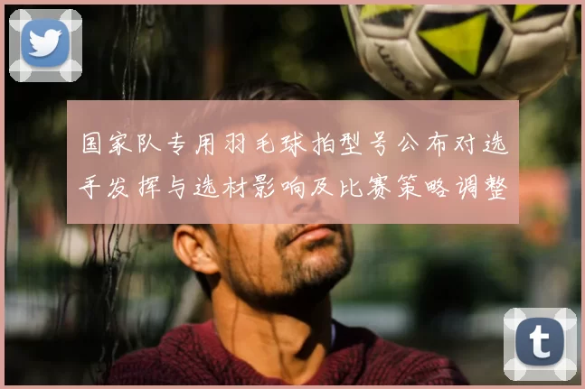 国家队专用羽毛球拍型号公布对选手发挥与选材影响及比赛策略调整