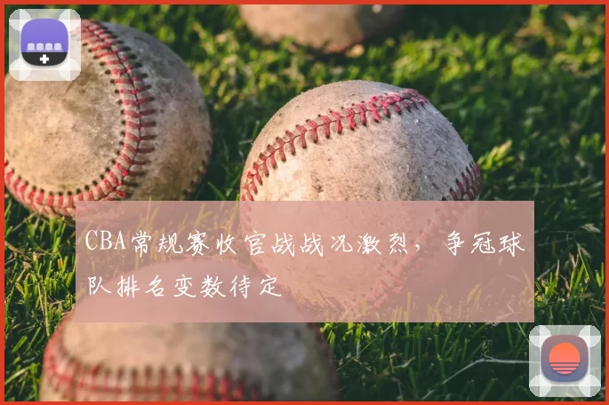 CBA常规赛收官战战况激烈，争冠球队排名变数待定