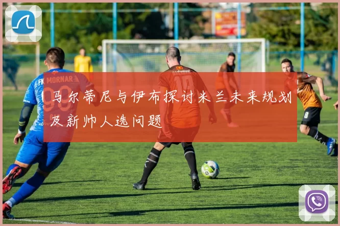 马尔蒂尼与伊布探讨米兰未来规划及新帅人选问题