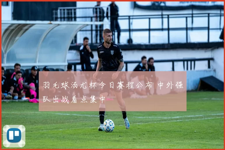 羽毛球汤尤杯今日赛程公布 中外强队出战看点集中