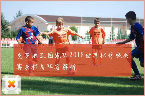 克罗地亚国家队2018世界杯晋级决赛历程与阵容解析