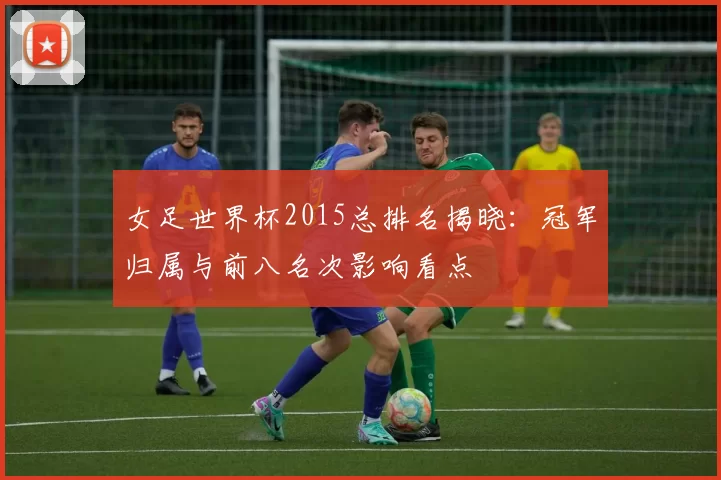 女足世界杯2015总排名揭晓：冠军归属与前八名次影响看点