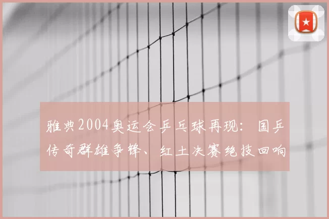 雅典2004奥运会乒乓球再现：国乒传奇群雄争锋、红土决赛绝技回响