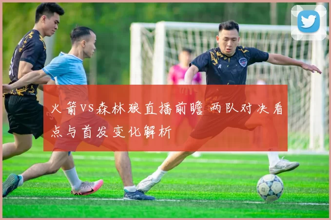 火箭vs森林狼直播前瞻 两队对决看点与首发变化解析