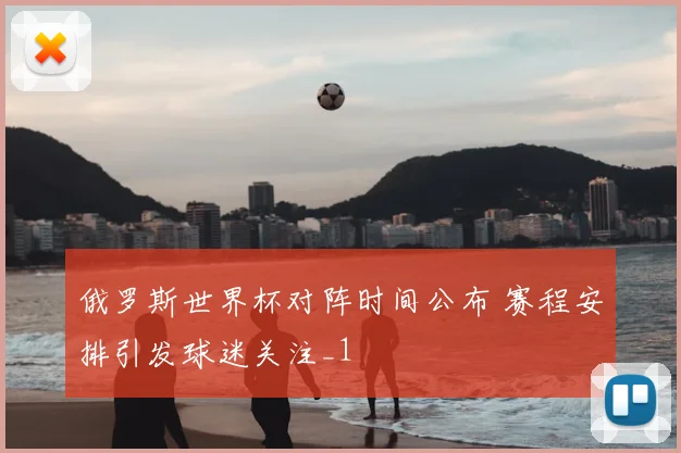俄罗斯世界杯对阵时间公布 赛程安排引发球迷关注_1